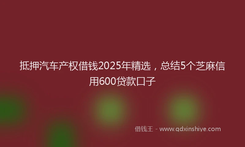 抵押汽车产权借钱2025年精选，总结5个芝麻信用600贷款口子