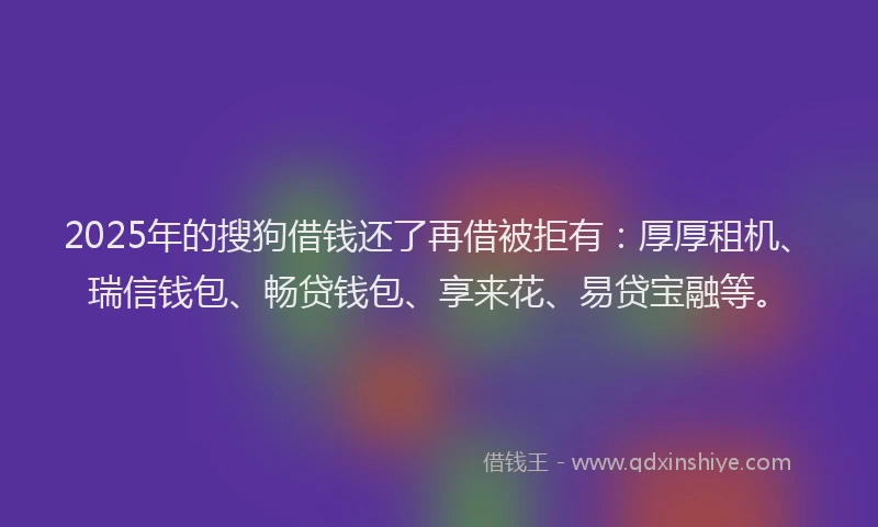 2025年的搜狗借钱还了再借被拒有：厚厚租机、瑞信钱包、畅贷钱包、享来花、易贷宝融等。