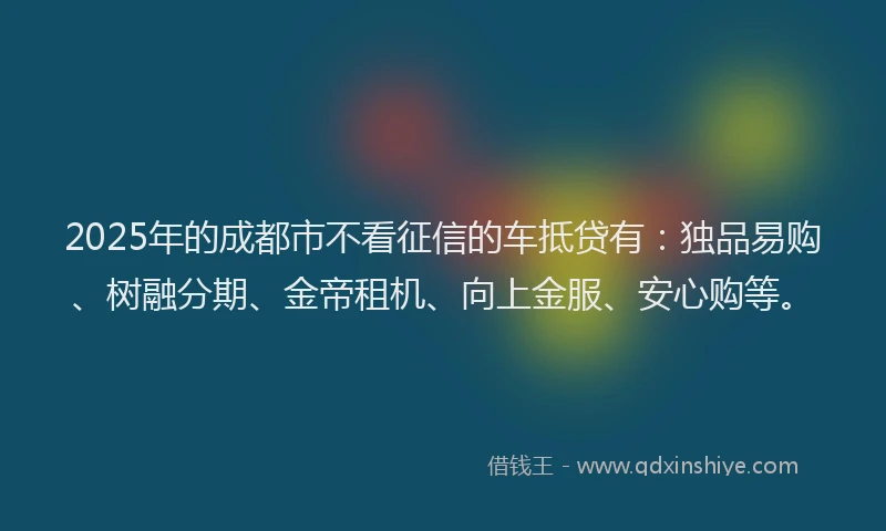 2025年的成都市不看征信的车抵贷有：独品易购、树融分期、金帝租机、向上金服、安心购等。