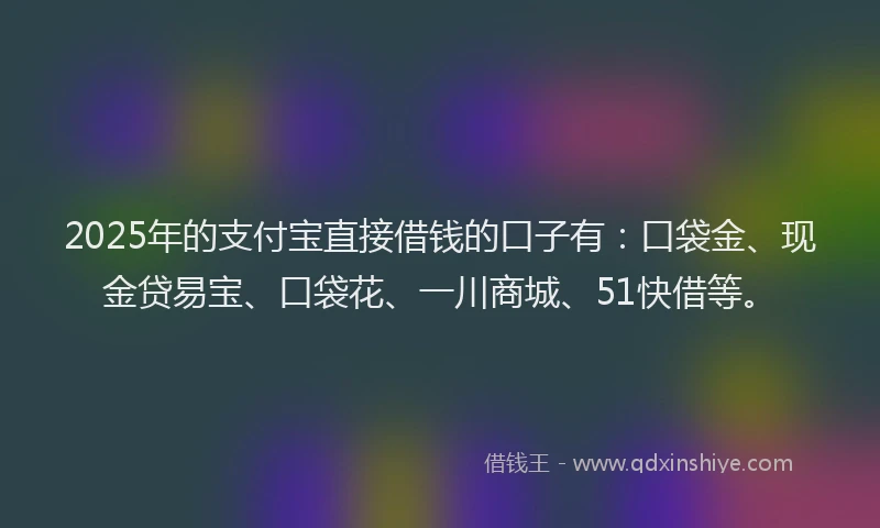 2025年的支付宝直接借钱的口子有：口袋金、现金贷易宝、口袋花、一川商城、51快借等。