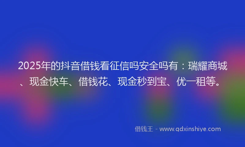 2025年的抖音借钱看征信吗安全吗有：瑞耀商城、现金快车、借钱花、现金秒到宝、优一租等。