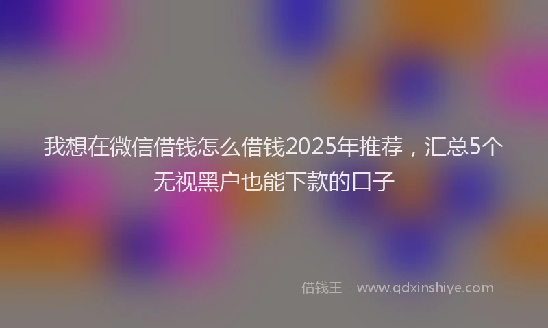 我想在微信借钱怎么借钱2025年推荐，汇总5个无视黑户也能下款的口子