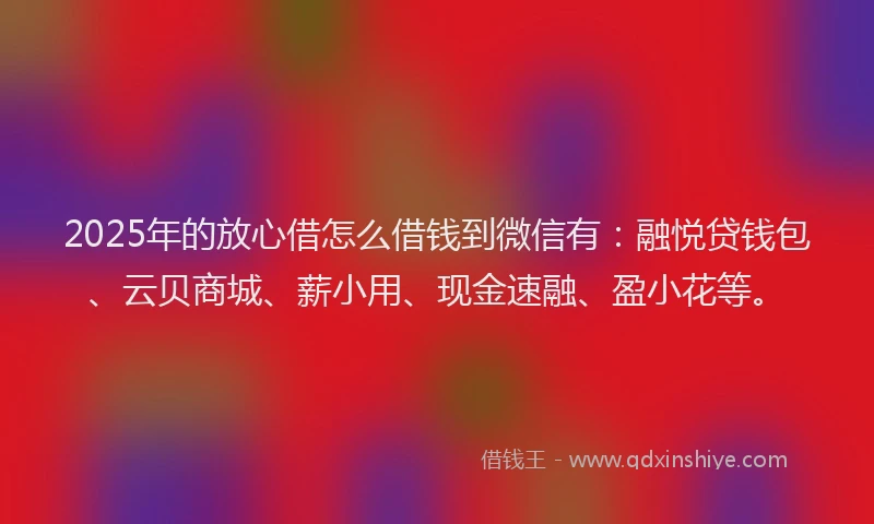 2025年的放心借怎么借钱到微信有：融悦贷钱包、云贝商城、薪小用、现金速融、盈小花等。