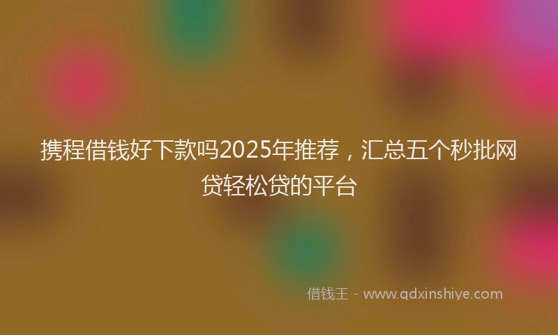 携程借钱好下款吗2025年推荐，汇总五个秒批网贷轻松贷的平台