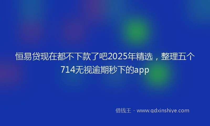 恒易贷现在都不下款了吧2025年精选，整理五个714无视逾期秒下的app