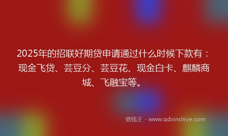 2025年的招联好期贷申请通过什么时候下款有：现金飞贷、芸豆分、芸豆花、现金白卡、麒麟商城、飞融宝等。