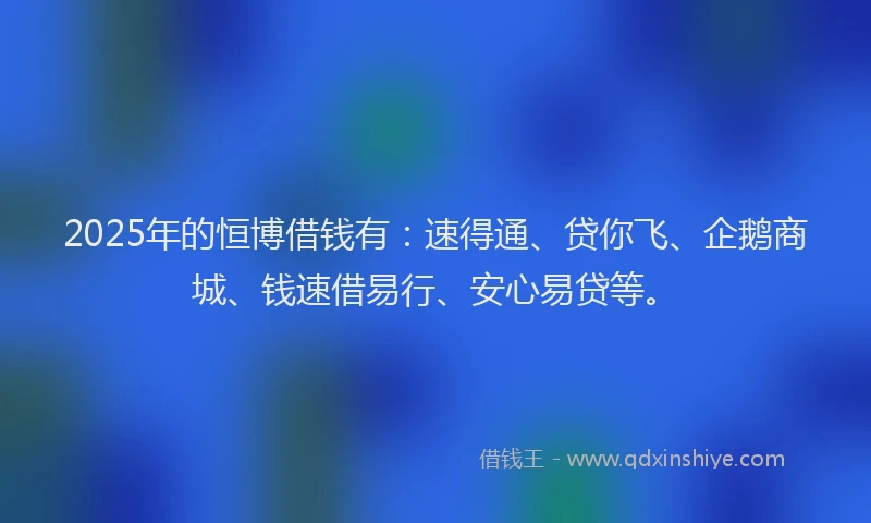 2025年的恒博借钱有：速得通、贷你飞、企鹅商城、钱速借易行、安心易贷等。