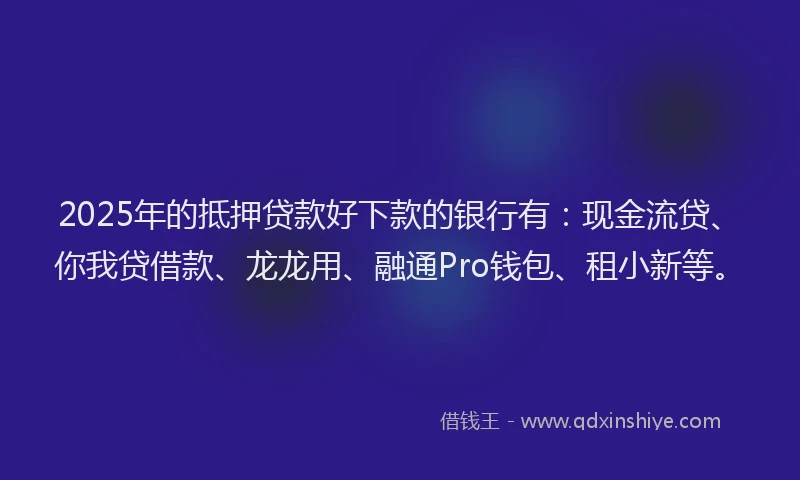 2025年的抵押贷款好下款的银行有：现金流贷、你我贷借款、龙龙用、融通Pro钱包、租小新等。