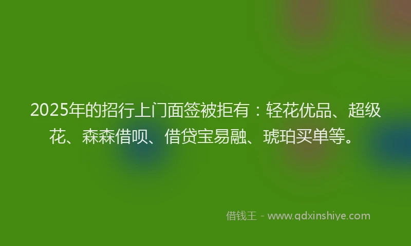 2025年的招行上门面签被拒有：轻花优品、超级花、森森借呗、借贷宝易融、琥珀买单等。
