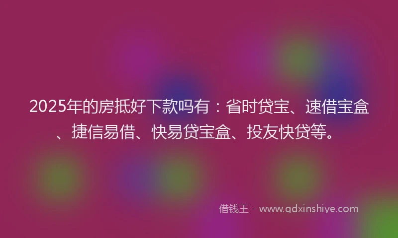 2025年的房抵好下款吗有：省时贷宝、速借宝盒、捷信易借、快易贷宝盒、投友快贷等。