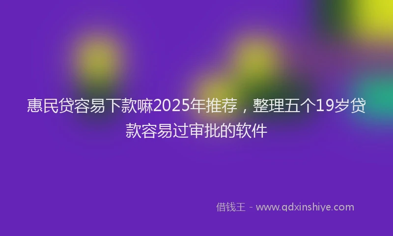 惠民贷容易下款嘛2025年推荐，整理五个19岁贷款容易过审批的软件