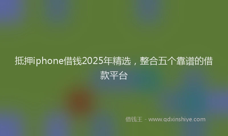 抵押iphone借钱2025年精选，整合五个靠谱的借款平台