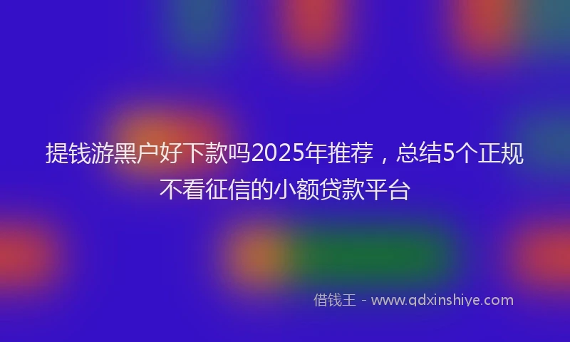提钱游黑户好下款吗2025年推荐，总结5个正规不看征信的小额贷款平台