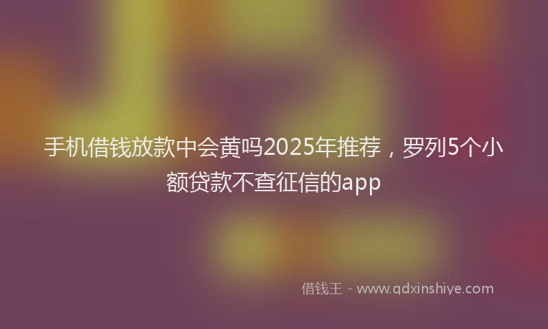 手机借钱放款中会黄吗2025年推荐，罗列5个小额贷款不查征信的app