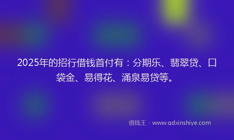 2025年的招行借钱首付有：分期乐、翡翠贷、口袋金、易得花、涌泉易贷等。