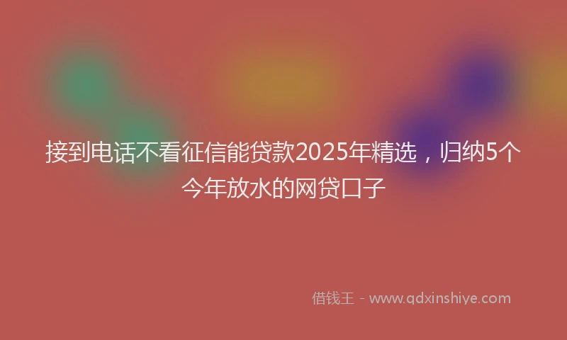 接到电话不看征信能贷款2025年精选，归纳5个今年放水的网贷口子