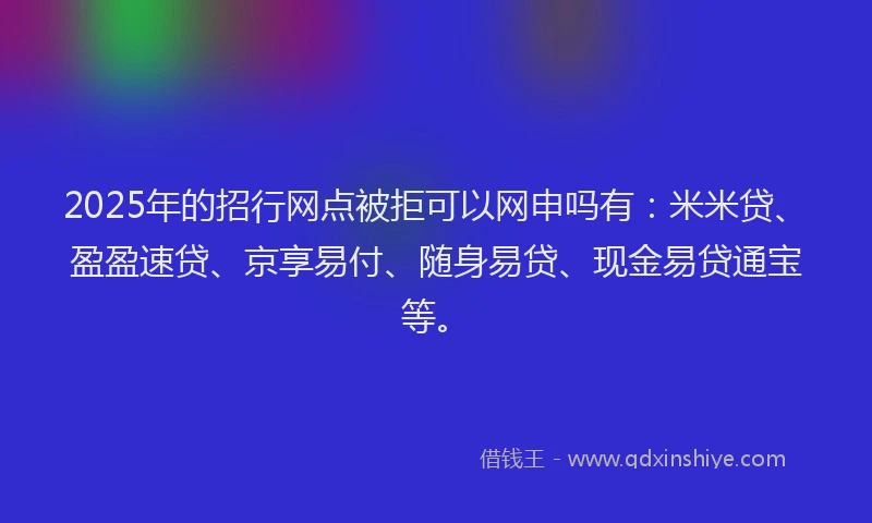 2025年的招行网点被拒可以网申吗有：米米贷、盈盈速贷、京享易付、随身易贷、现金易贷通宝等。