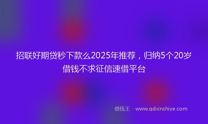 招联好期贷秒下款么2025年推荐，归纳5个20岁借钱不求征信速借平台