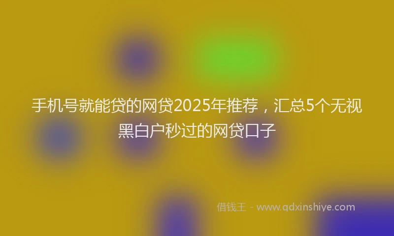 手机号就能贷的网贷2025年推荐，汇总5个无视黑白户秒过的网贷口子