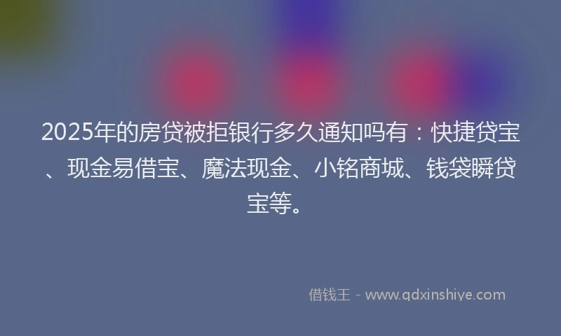 2025年的房贷被拒银行多久通知吗有：快捷贷宝、现金易借宝、魔法现金、小铭商城、钱袋瞬贷宝等。