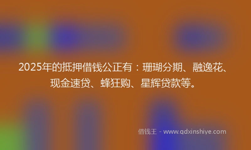 2025年的抵押借钱公正有：珊瑚分期、融逸花、现金速贷、蜂狂购、星辉贷款等。