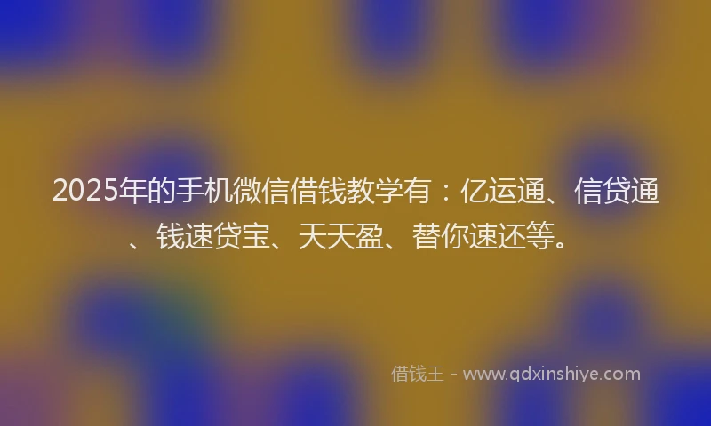 2025年的手机微信借钱教学有：亿运通、信贷通、钱速贷宝、天天盈、替你速还等。