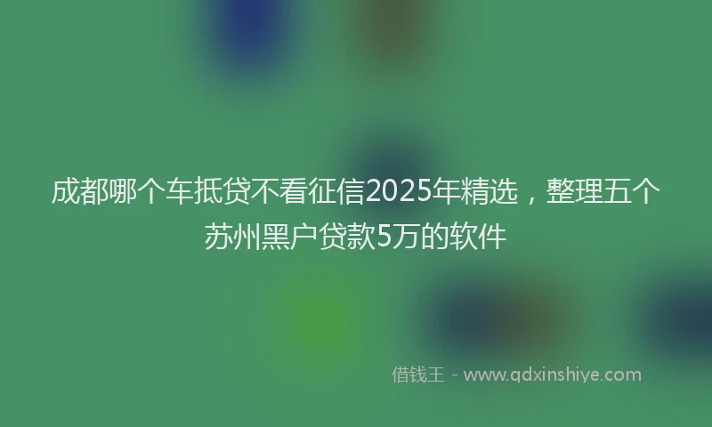 成都哪个车抵贷不看征信2025年精选，整理五个苏州黑户贷款5万的软件