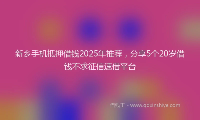 新乡手机抵押借钱2025年推荐，分享5个20岁借钱不求征信速借平台