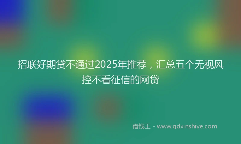 招联好期贷不通过2025年推荐，汇总五个无视风控不看征信的网贷