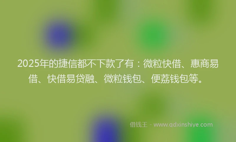 2025年的捷信都不下款了有：微粒快借、惠商易借、快借易贷融、微粒钱包、便荔钱包等。