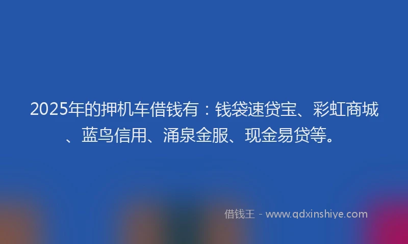 2025年的押机车借钱有：钱袋速贷宝、彩虹商城、蓝鸟信用、涌泉金服、现金易贷等。