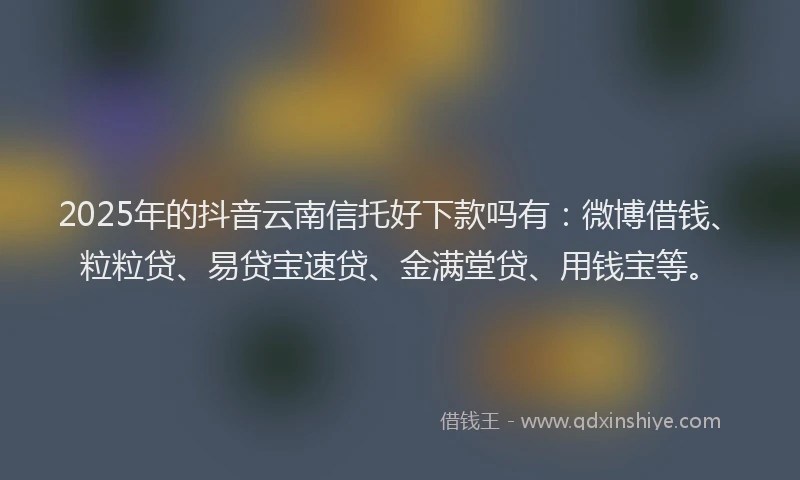 2025年的抖音云南信托好下款吗有：微博借钱、粒粒贷、易贷宝速贷、金满堂贷、用钱宝等。