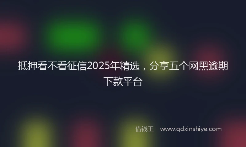 抵押看不看征信2025年精选，分享五个网黑逾期下款平台