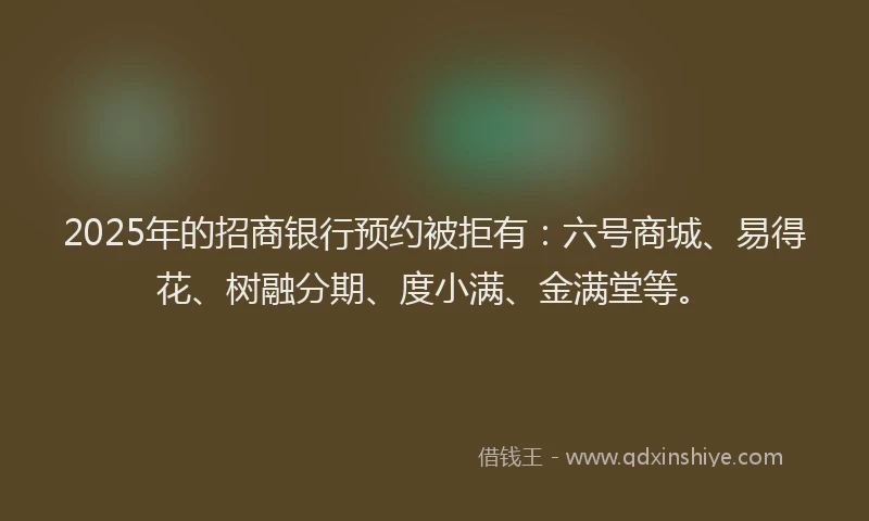 2025年的招商银行预约被拒有：六号商城、易得花、树融分期、度小满、金满堂等。