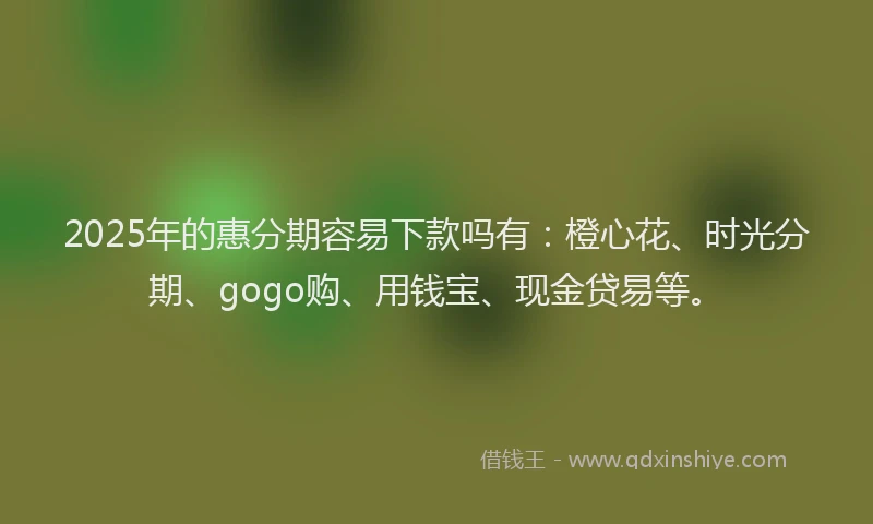 2025年的惠分期容易下款吗有：橙心花、时光分期、gogo购、用钱宝、现金贷易等。