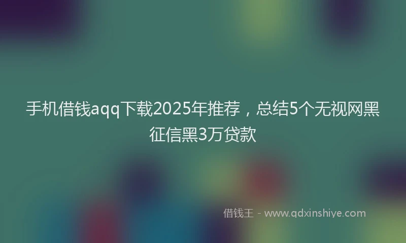 手机借钱aqq下载2025年推荐，总结5个无视网黑征信黑3万贷款