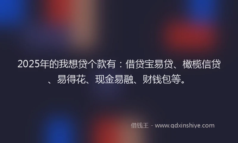 2025年的我想贷个款有：借贷宝易贷、橄榄信贷、易得花、现金易融、财钱包等。