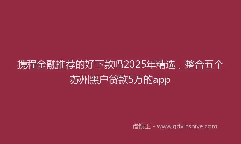 携程金融推荐的好下款吗2025年精选，整合五个苏州黑户贷款5万的app