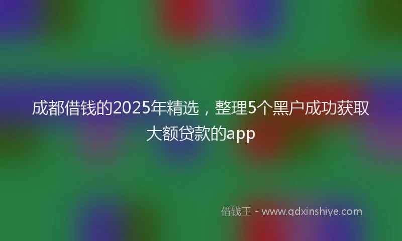 成都借钱的2025年精选，整理5个黑户成功获取大额贷款的app