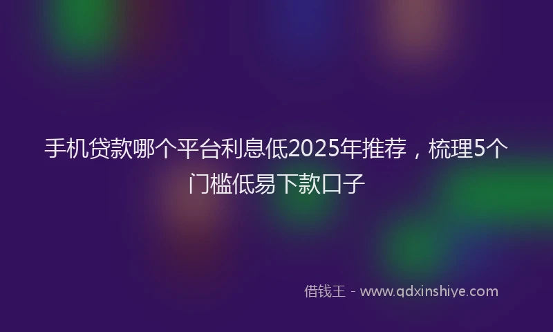 手机贷款哪个平台利息低2025年推荐，梳理5个门槛低易下款口子