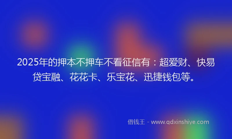 2025年的押本不押车不看征信有：超爱财、快易贷宝融、花花卡、乐宝花、迅捷钱包等。