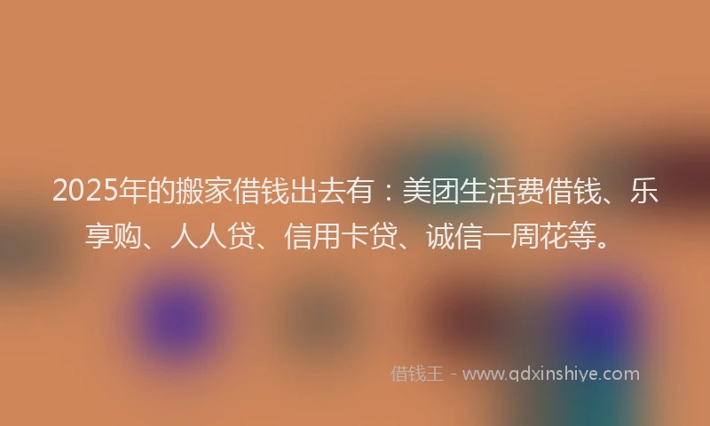 2025年的搬家借钱出去有：美团生活费借钱、乐享购、人人贷、信用卡贷、诚信一周花等。