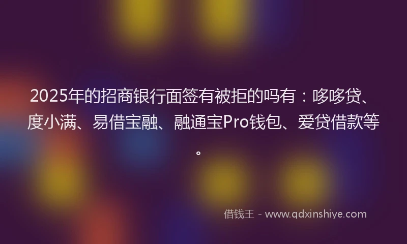 2025年的招商银行面签有被拒的吗有：哆哆贷、度小满、易借宝融、融通宝Pro钱包、爱贷借款等。