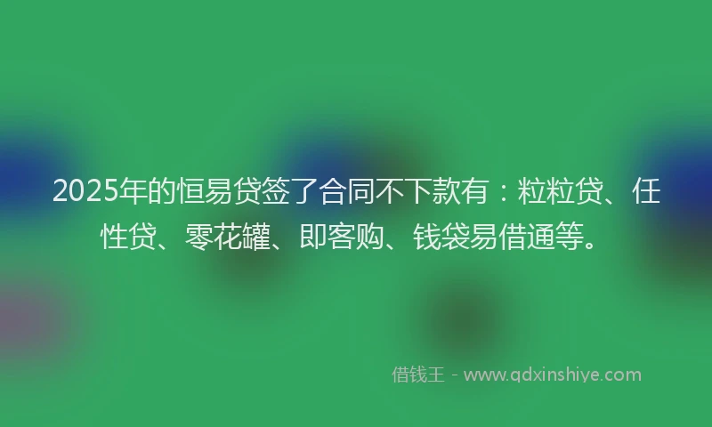 2025年的恒易贷签了合同不下款有：粒粒贷、任性贷、零花罐、即客购、钱袋易借通等。