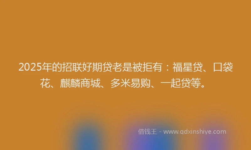 2025年的招联好期贷老是被拒有：福星贷、口袋花、麒麟商城、多米易购、一起贷等。