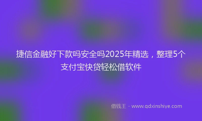 捷信金融好下款吗安全吗2025年精选，整理5个支付宝快贷轻松借软件