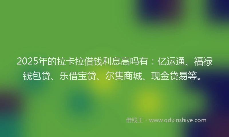 2025年的拉卡拉借钱利息高吗有：亿运通、福禄钱包贷、乐借宝贷、尔集商城、现金贷易等。
