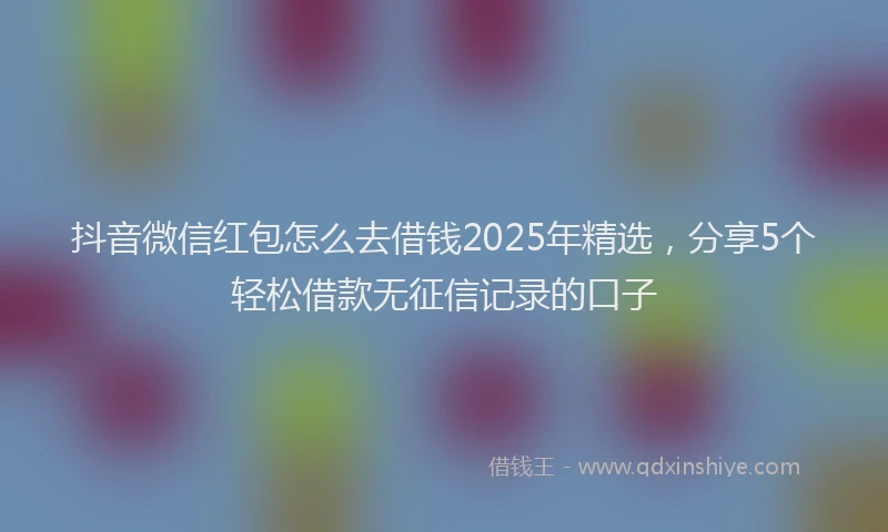 抖音微信红包怎么去借钱2025年精选，分享5个轻松借款无征信记录的口子