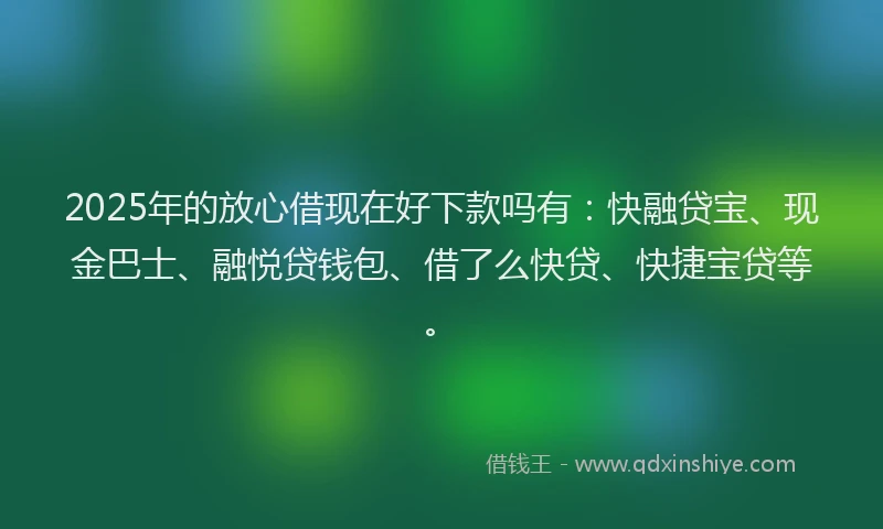 2025年的放心借现在好下款吗有：快融贷宝、现金巴士、融悦贷钱包、借了么快贷、快捷宝贷等。