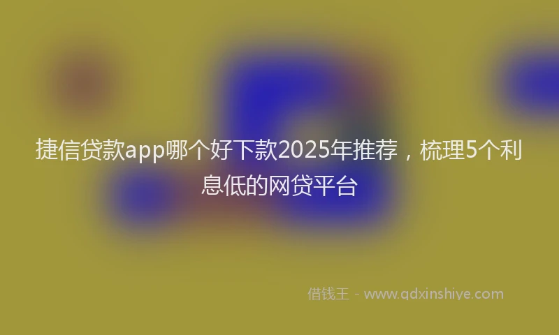 捷信贷款app哪个好下款2025年推荐，梳理5个利息低的网贷平台
